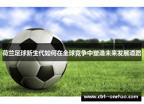 荷兰足球新生代如何在全球竞争中塑造未来发展道路 荷兰足球新生代如何在全球竞争中塑造未来发展道路