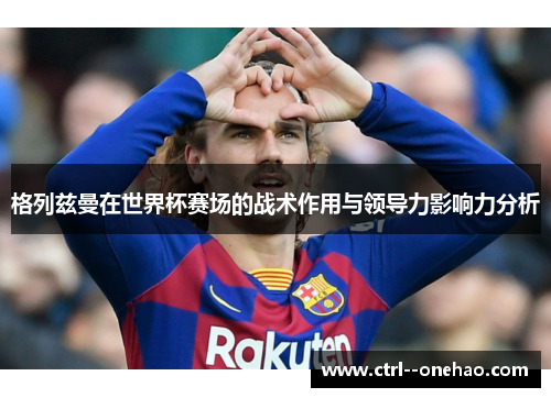 格列兹曼在世界杯赛场的战术作用与领导力影响力分析
