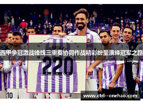 西甲争冠激战锋线三重奏协同作战精彩纷呈演绎冠军之路