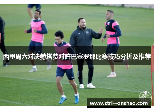 西甲周六对决赫塔费对阵巴塞罗那比赛技巧分析及推荐