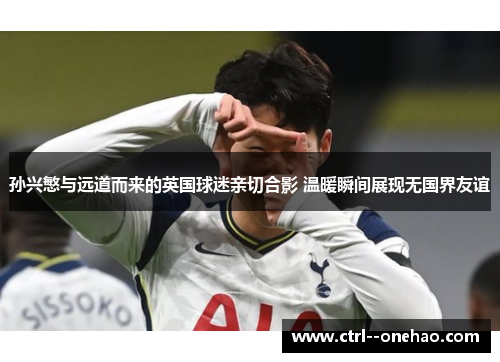 孙兴慜与远道而来的英国球迷亲切合影 温暖瞬间展现无国界友谊