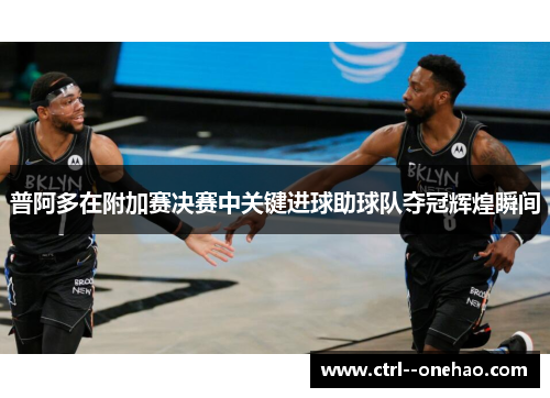 普阿多在附加赛决赛中关键进球助球队夺冠辉煌瞬间 普阿多在附加赛决赛中关键进球助球队夺冠辉煌瞬间