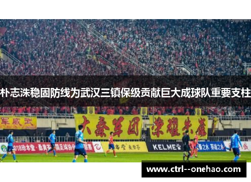 朴志洙稳固防线为武汉三镇保级贡献巨大成球队重要支柱 朴志洙稳固防线为武汉三镇保级贡献巨大成球队重要支柱