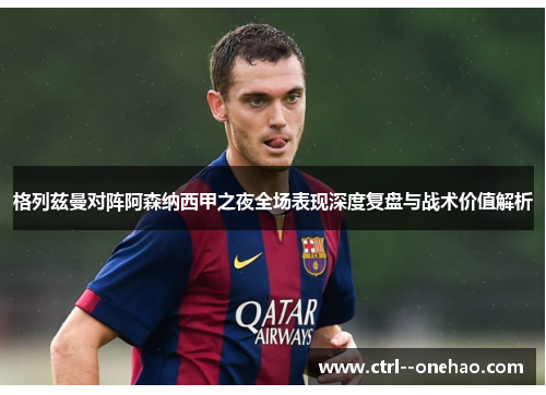 格列兹曼对阵阿森纳西甲之夜全场表现深度复盘与战术价值解析