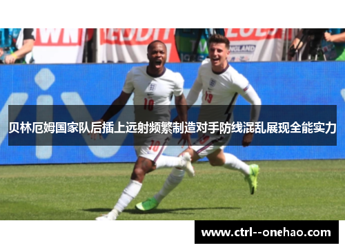 贝林厄姆国家队后插上远射频繁制造对手防线混乱展现全能实力 贝林厄姆国家队后插上远射频繁制造对手防线混乱展现全能实力