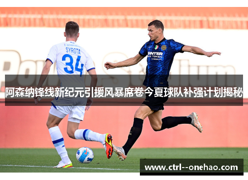 阿森纳锋线新纪元引援风暴席卷今夏球队补强计划揭秘