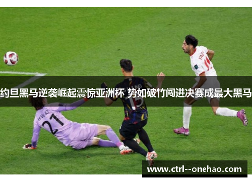 约旦黑马逆袭崛起震惊亚洲杯 势如破竹闯进决赛成最大黑马